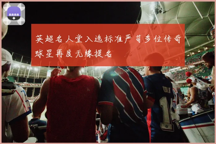 英超名人堂入选标准严苛多位传奇球星再度无缘提名