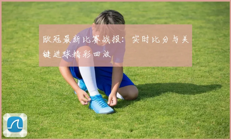 欧冠最新比赛战报：实时比分与关键进球精彩回放