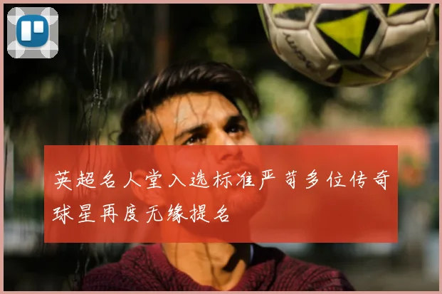 英超名人堂入选标准严苛多位传奇球星再度无缘提名