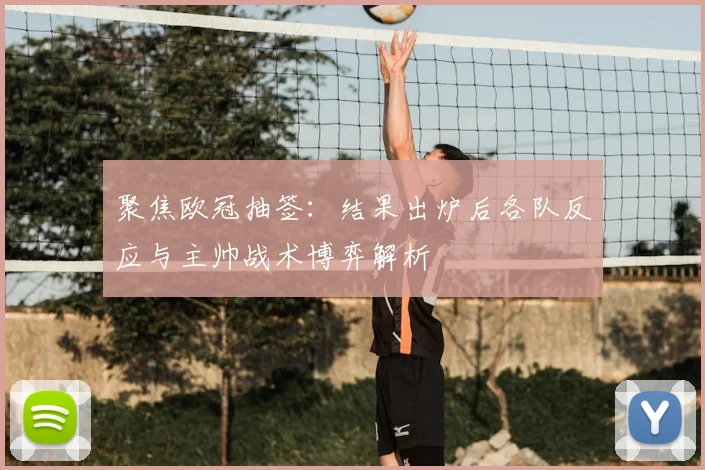 聚焦欧冠抽签:结果出炉后各队反应与主帅战术博弈解析