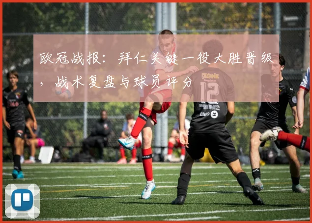 欧冠战报:拜仁关键一役大胜晋级,战术复盘与球员评分