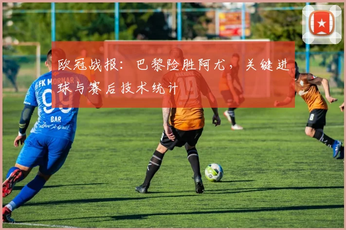 欧冠战报：巴黎险胜阿尤，关键进球与赛后技术统计