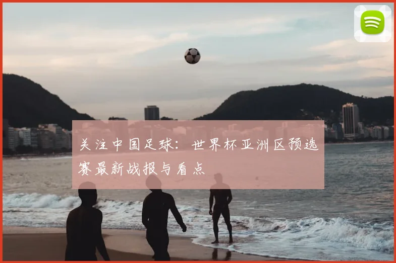 关注中国足球:世界杯亚洲区预选赛最新战报与看点