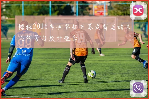 揭秘2016年世界杯开幕式背后的文化符号与设计理念