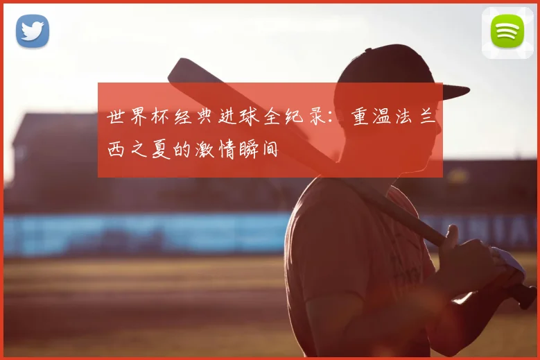 世界杯经典进球全纪录:重温法兰西之夏的激情瞬间