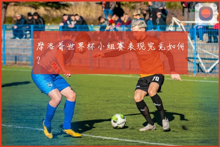 摩洛哥世界杯小组赛表现究竟如何?