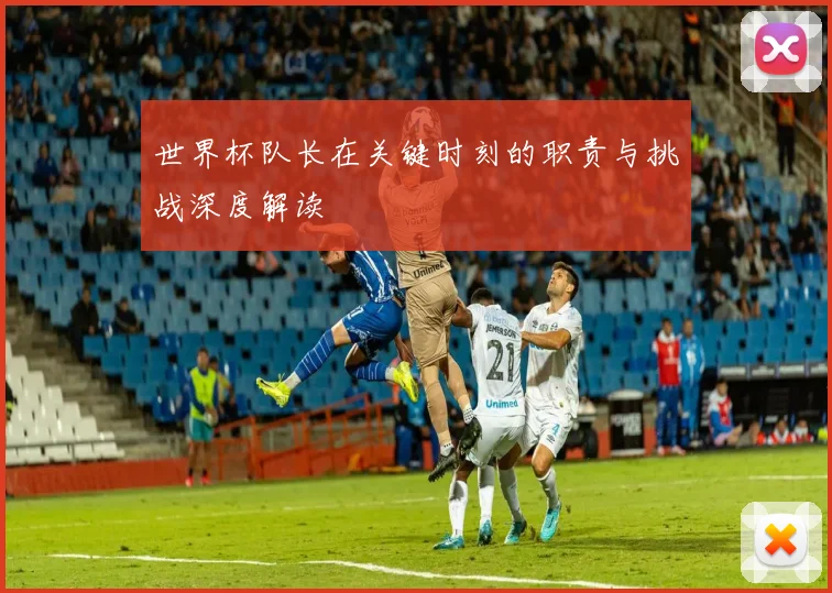 世界杯队长在关键时刻的职责与挑战深度解读