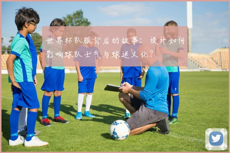 世界杯队服背后的故事：设计如何影响球队士气与球迷文化？