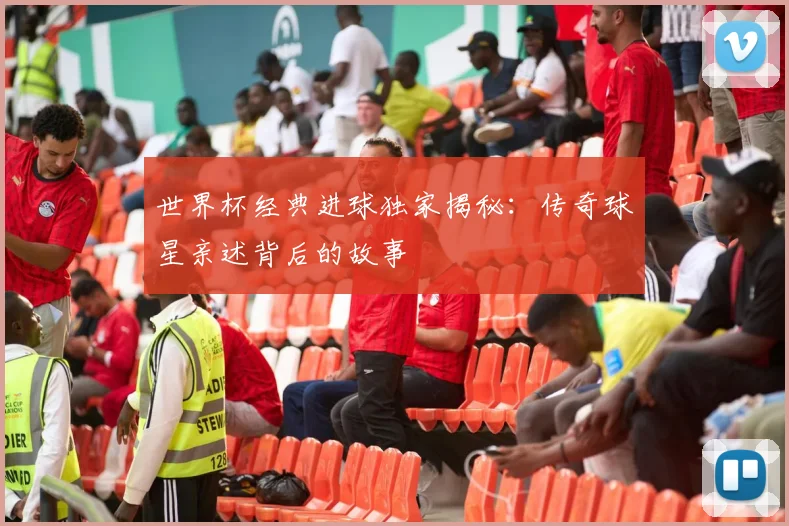 世界杯经典进球独家揭秘：传奇球星亲述背后的故事