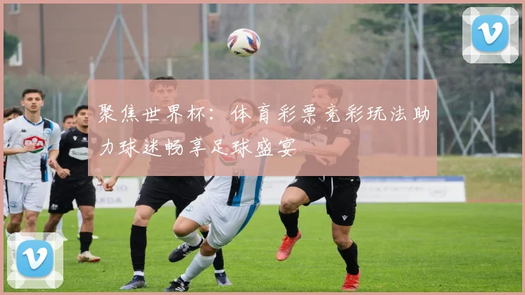 聚焦世界杯:体育彩票竞彩玩法助力球迷畅享足球盛宴