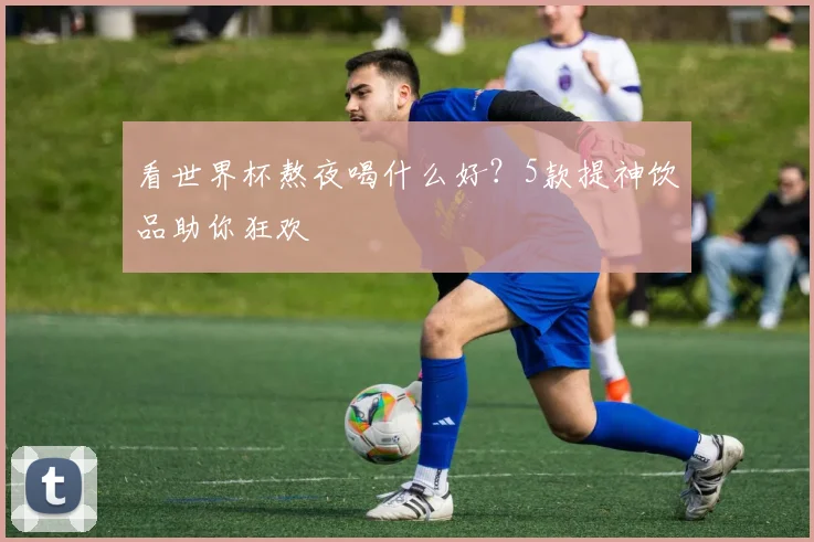 看世界杯熬夜喝什么好?5款提神饮品助你狂欢