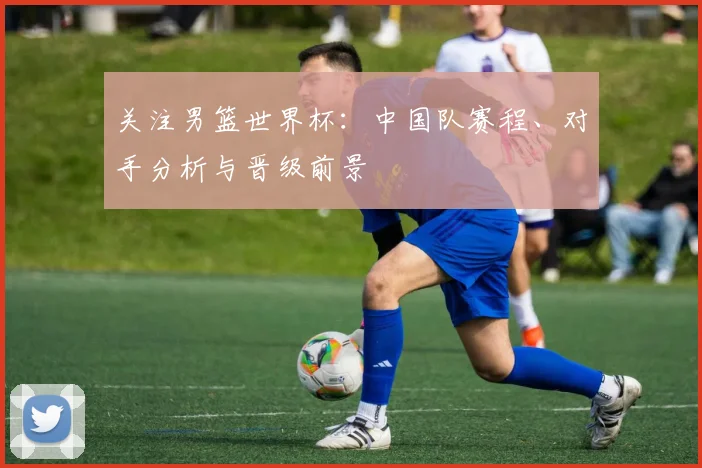 关注男篮世界杯:中国队赛程、对手分析与晋级前景