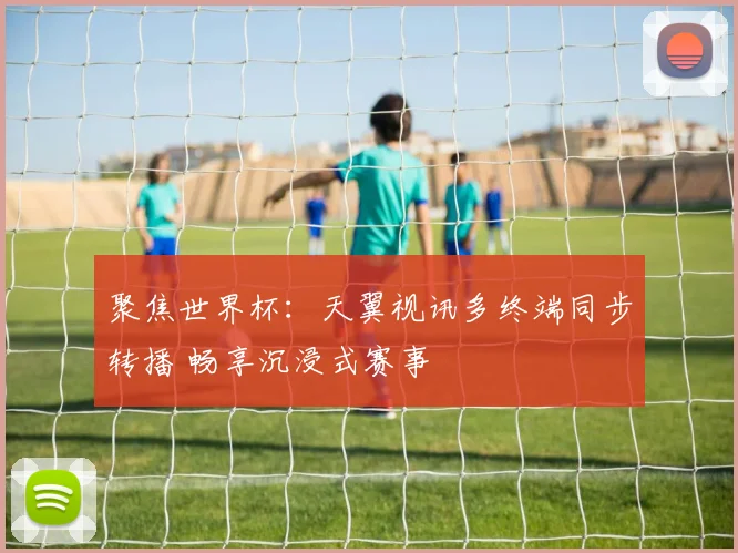聚焦世界杯:天翼视讯多终端同步转播 畅享沉浸式赛事