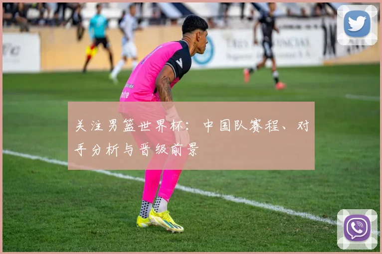 关注男篮世界杯：中国队赛程、对手分析与晋级前景