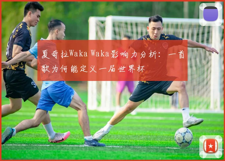 夏奇拉Waka Waka影响力分析:一首歌为何能定义一届世界杯